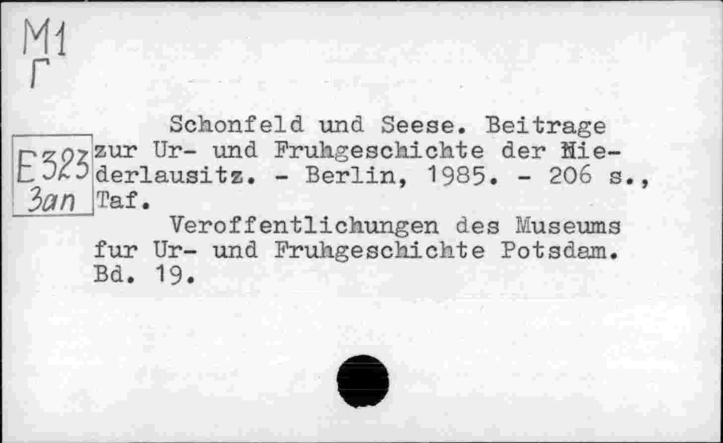 ﻿Ml
Е5Й Зап
Schonfeld und Seese. Beitrage zur Ur- und Frühgeschichte der Hie-derlausitz. - Berlin, 1985. - 206 s., Taf.
Veröffentlichungen des Museums
fur Ur- und Frühgeschichte Potsdam. Bd. 19.